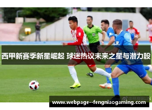 西甲新赛季新星崛起 球迷热议未来之星与潜力股 西甲新赛季新星崛起 球迷热议未来之星与潜力股