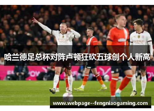 哈兰德足总杯对阵卢顿狂砍五球创个人新高 哈兰德足总杯对阵卢顿狂砍五球创个人新高