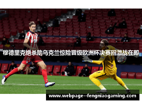 穆德里克绝杀助乌克兰惊险晋级欧洲杯决赛圈激战在即